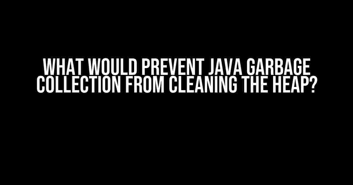 What Would Prevent Java Garbage Collection from Cleaning the Heap?